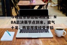 开元官网-关于今晚山东泰山临场应变：NBA总决赛节点到来，底气十足，阵容厚度经受考验的信息