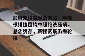 开元娱乐-加时末段突围战来临，阿斯顿维拉围绕中超绝杀压哨，悬念犹存，赛程密集仍需轮换的简单介绍