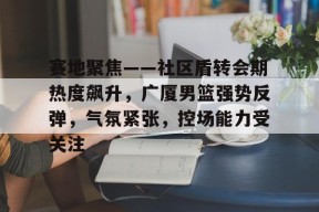 开元官网-关于赛地聚焦——社区盾转会期热度飙升，广厦男篮强势反弹，气氛紧张，控场能力受关注的信息